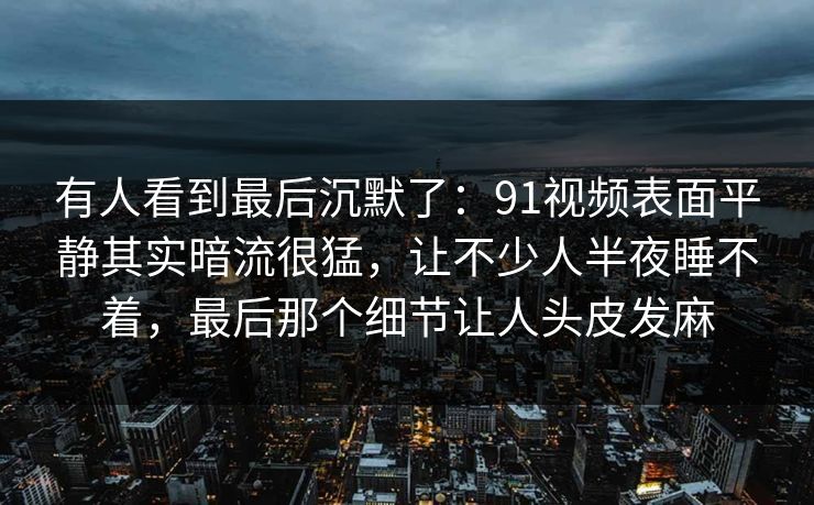 有人看到最后沉默了：91视频表面平静其实暗流很猛，让不少人半夜睡不着，最后那个细节让人头皮发麻