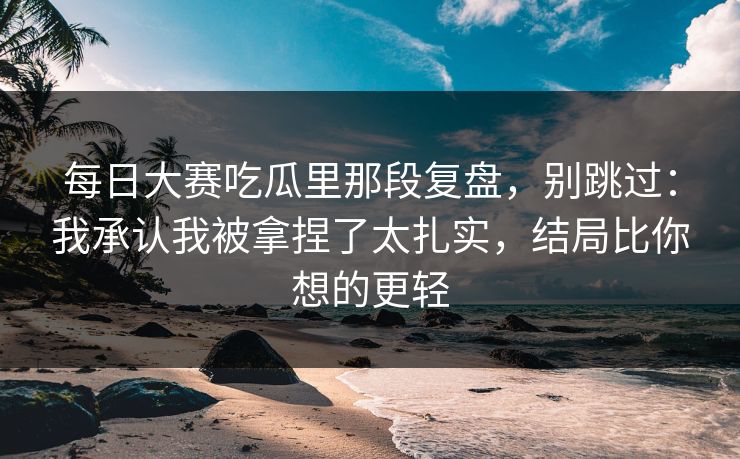 每日大赛吃瓜里那段复盘，别跳过：我承认我被拿捏了太扎实，结局比你想的更轻