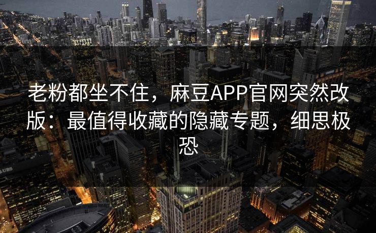 老粉都坐不住，麻豆APP官网突然改版：最值得收藏的隐藏专题，细思极恐