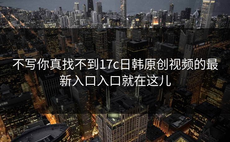 不写你真找不到17c日韩原创视频的最新入口入口就在这儿