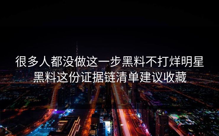很多人都没做这一步黑料不打烊明星黑料这份证据链清单建议收藏