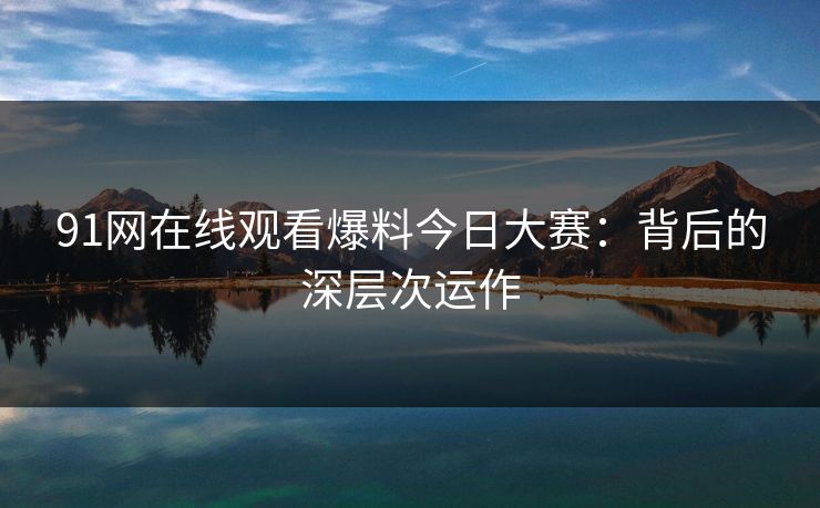 91网在线观看爆料今日大赛:背后的深层次运作 91网在线观看爆料今日大赛:背后的深层次运作