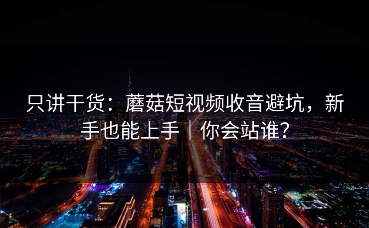 只讲干货:蘑菇短视频收音避坑,新手也能上手|你会站谁? 只讲干货:蘑菇短视频收音避坑,新手也能上手|你会站谁?