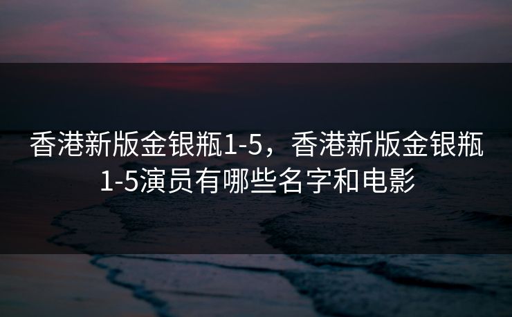 香港新版金银瓶1-5,香港新版金银瓶1-5演员有哪些名字和电影