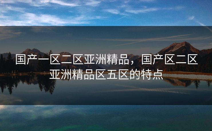 国产一区二区亚洲精品，国产区二区亚洲精品区五区的特点