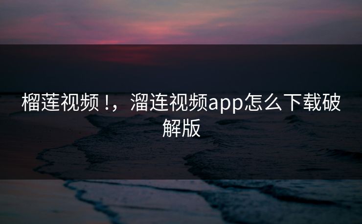 榴莲视频 !，溜连视频app怎么下载破解版