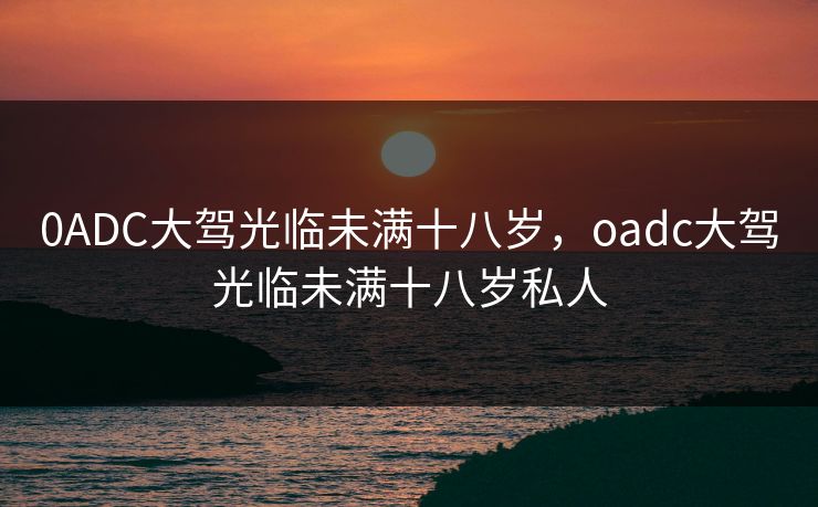 0ADC大驾光临未满十八岁，oadc大驾光临未满十八岁私人