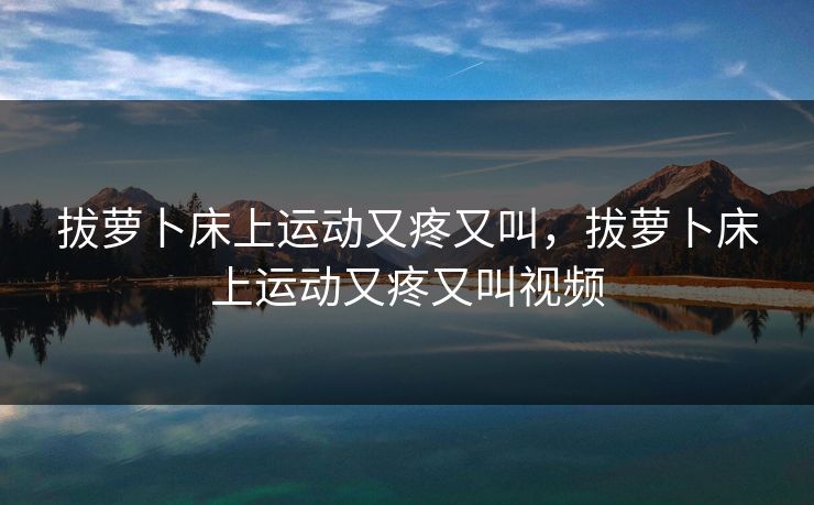 拔萝卜床上运动又疼又叫，拔萝卜床上运动又疼又叫视频