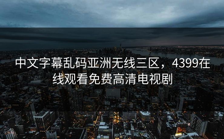 中文字幕乱码亚洲无线三区，4399在线观看免费高清电视剧