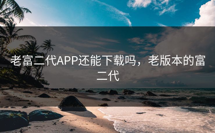 老富二代APP还能下载吗，老版本的富二代