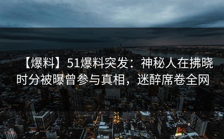 【爆料】51爆料突发：神秘人在拂晓时分被曝曾参与真相，迷醉席卷全网