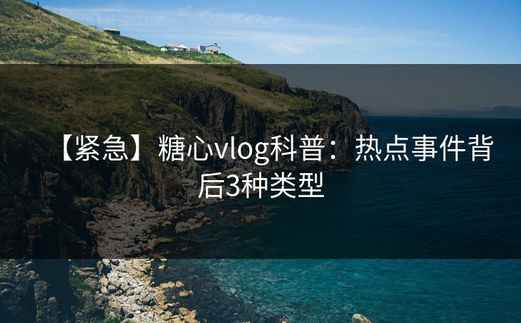 【紧急】糖心vlog科普：热点事件背后3种类型