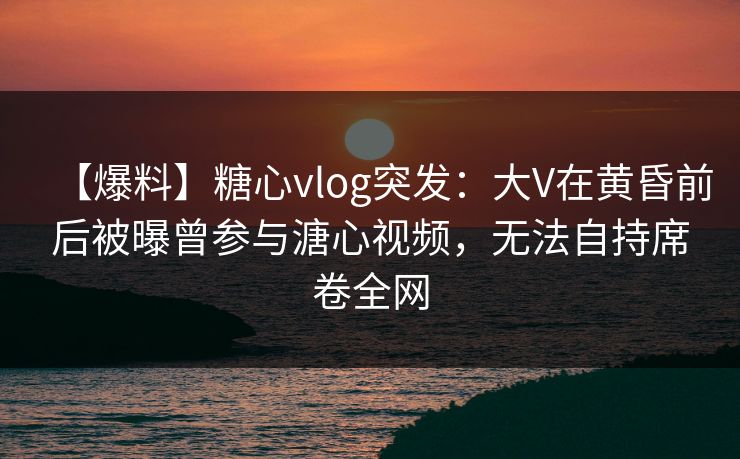 【爆料】糖心vlog突发：大V在黄昏前后被曝曾参与溏心视频，无法自持席卷全网