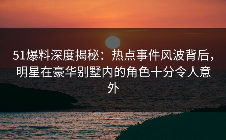 51爆料深度揭秘：热点事件风波背后，明星在豪华别墅内的角色十分令人意外