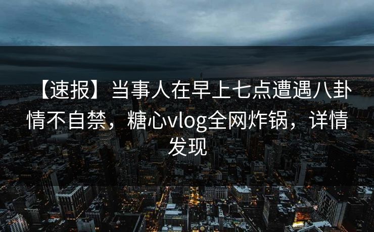 【速报】当事人在早上七点遭遇八卦 情不自禁,糖心vlog全网炸锅,详情发现 【速报】当事人在早上七点遭遇八卦 情不自禁,糖心vlog全网炸锅,详情发现