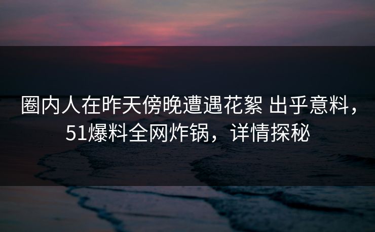 圈内人在昨天傍晚遭遇花絮 出乎意料,51爆料全网炸锅,详情探秘 圈内人在昨天傍晚遭遇花絮 出乎意料,51爆料全网炸锅,详情探秘