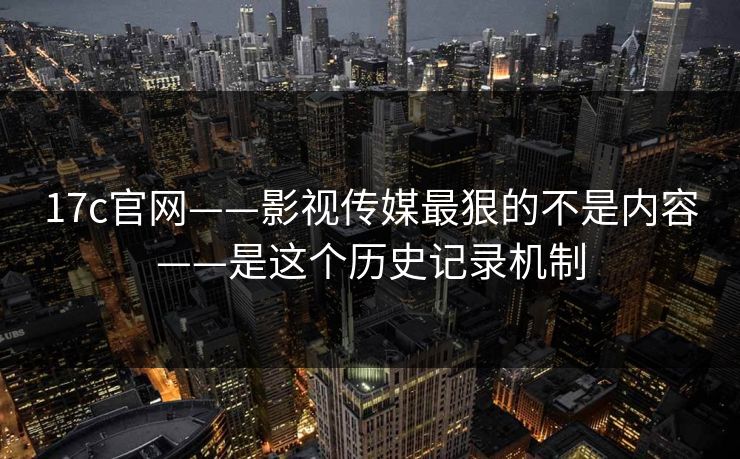 17c官网——影视传媒最狠的不是内容——是这个历史记录机制