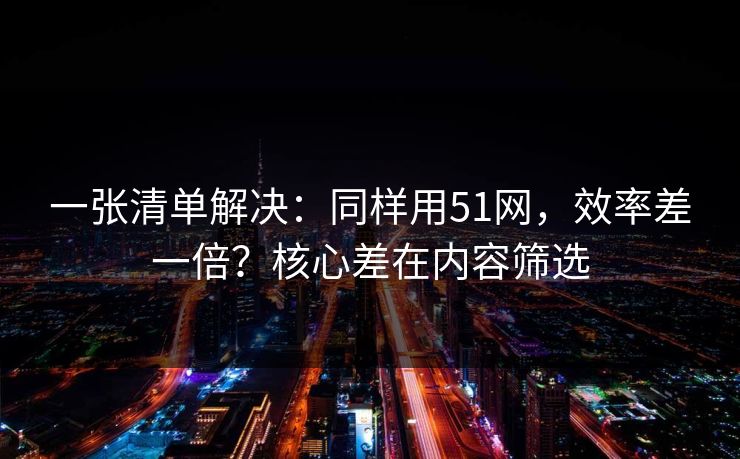 一张清单解决：同样用51网，效率差一倍？核心差在内容筛选