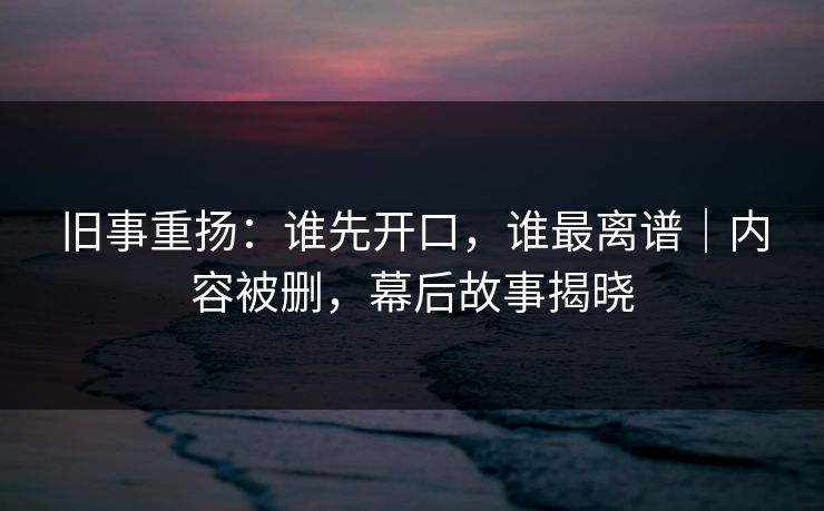 旧事重扬:谁先开口,谁最离谱|内容被删,幕后故事揭晓
