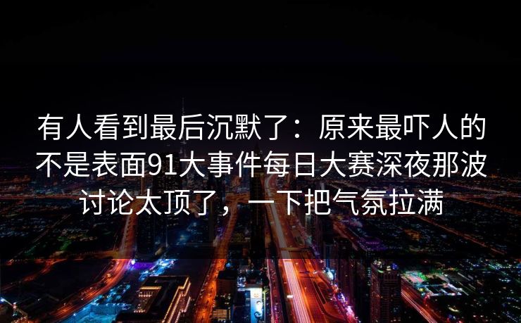有人看到最后沉默了：原来最吓人的不是表面91大事件每日大赛深夜那波讨论太顶了，一下把气氛拉满