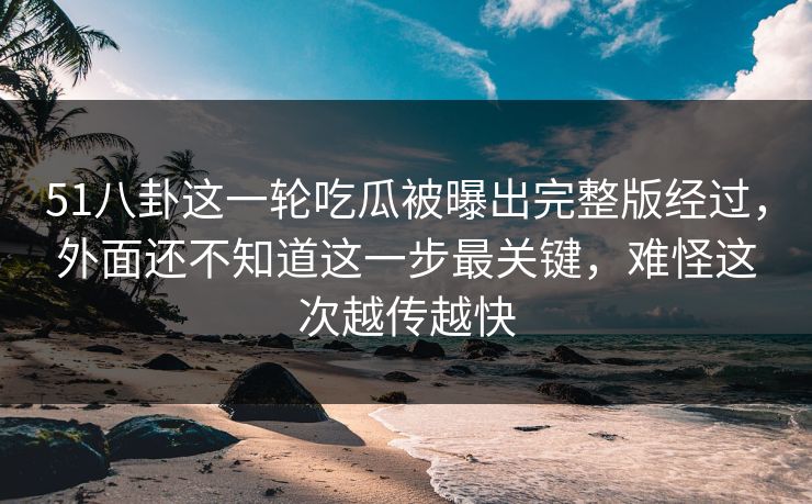 51八卦这一轮吃瓜被曝出完整版经过,外面还不知道这一步最关键,难怪这次越传越快