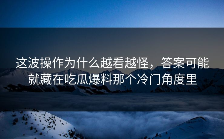 这波操作为什么越看越怪，答案可能就藏在吃瓜爆料那个冷门角度里