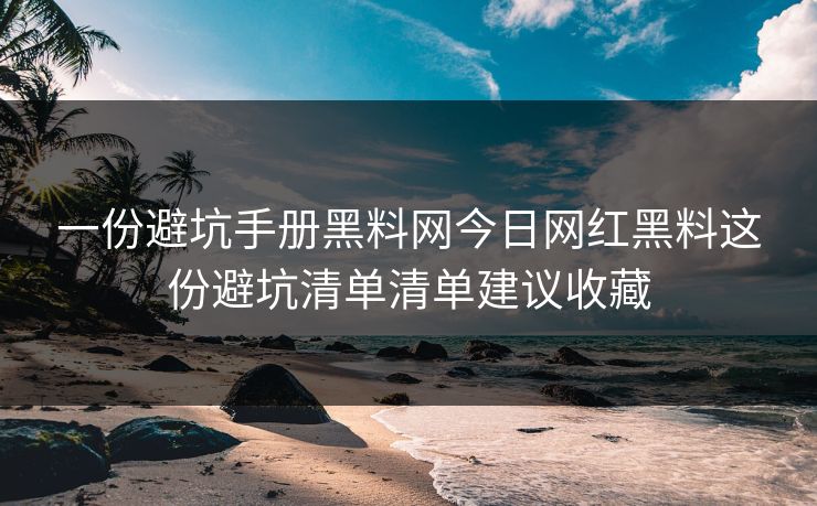 一份避坑手册黑料网今日网红黑料这份避坑清单清单建议收藏