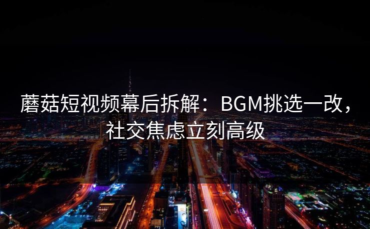 蘑菇短视频幕后拆解:BGM挑选一改,社交焦虑立刻高级 蘑菇短视频幕后拆解:BGM挑选一改,社交焦虑立刻高级