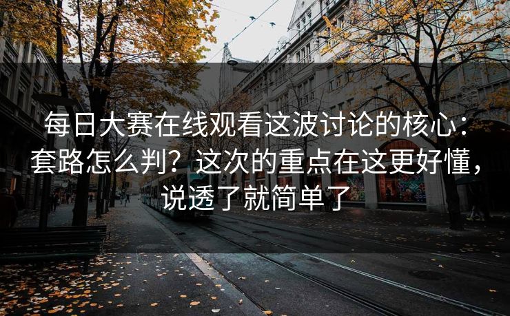 每日大赛在线观看这波讨论的核心：套路怎么判？这次的重点在这更好懂，说透了就简单了