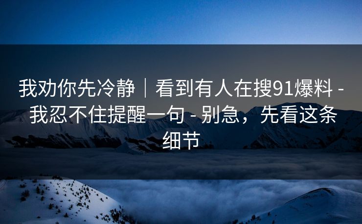 我劝你先冷静|看到有人在搜91爆料 - 我忍不住提醒一句 - 别急,先看这条细节 我劝你先冷静|看到有人在搜91爆料 - 我忍不住提醒一句 - 别急,先看这条细节