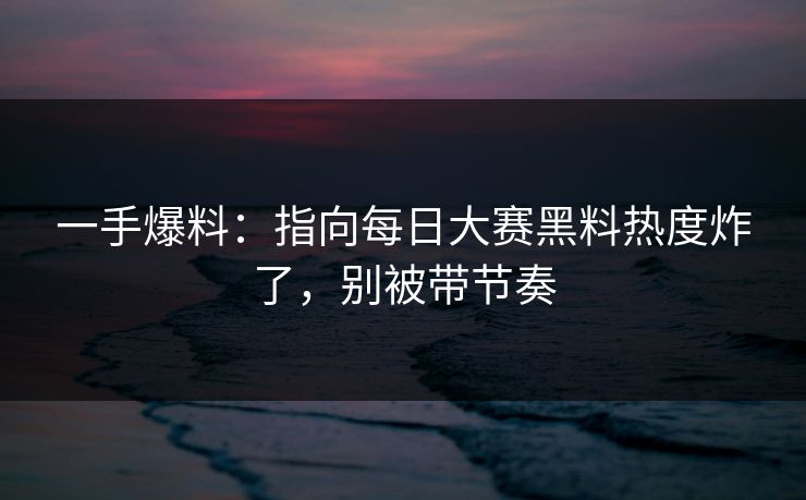 一手爆料：指向每日大赛黑料热度炸了，别被带节奏