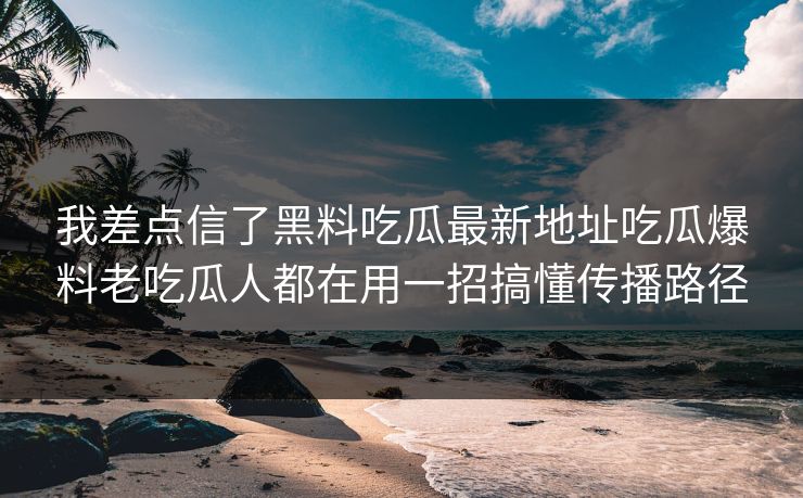 我差点信了黑料吃瓜最新地址吃瓜爆料老吃瓜人都在用一招搞懂传播路径 我差点信了黑料吃瓜最新地址吃瓜爆料老吃瓜人都在用一招搞懂传播路径
