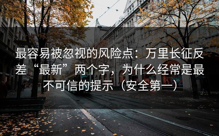 最容易被忽视的风险点:万里长征反差“最新”两个字,为什么经常是最不可信的提示(安全第一) 最容易被忽视的风险点:万里长征反差“最新”两个字,为什么经常是最不可信的提示(安全第一)
